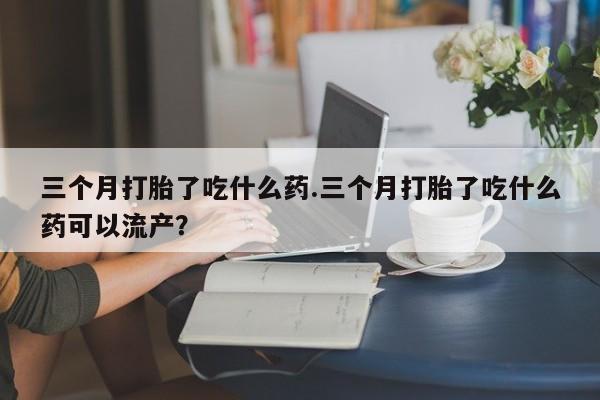 米非米索官方旗舰店三个月打胎了吃什么药.三个月打胎了吃什么药可以流产？