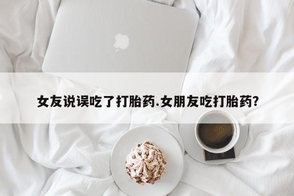米非米索官方旗舰店女友说误吃了打胎药.女朋友吃打胎药？