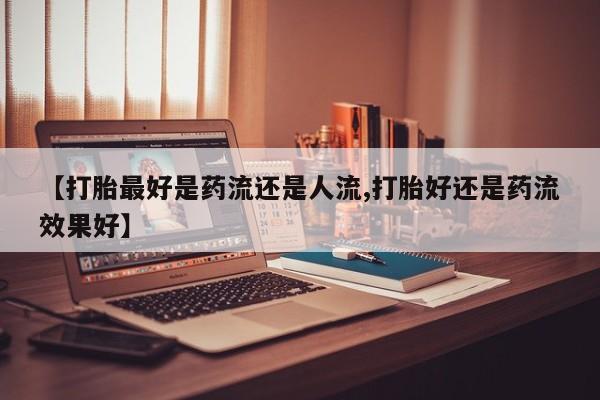 米非米索官方旗舰店【打胎最好是药流还是人流,打胎好还是药流效果好】