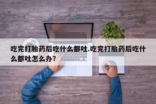 米非米索官方旗舰店吃完打胎药后吃什么都吐.吃完打胎药后吃什么都吐怎么办？