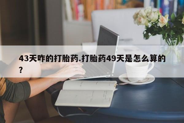 米非米索官方旗舰店43天咋的打胎药.打胎药49天是怎么算的？