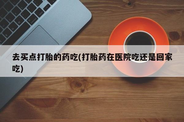 米非米索官方旗舰店去买点打胎的药吃(打胎药在医院吃还是回家吃)