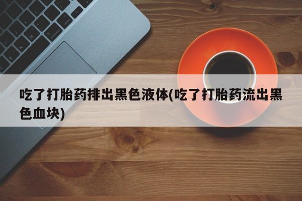 米非米索官方旗舰店吃了打胎药排出黑色液体(吃了打胎药流出黑色血块)