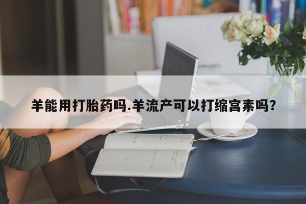 米非米索官方旗舰店羊能用打胎药吗.羊流产可以打缩宫素吗？