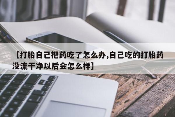 米非米索官方旗舰店【打胎自己把药吃了怎么办,自己吃的打胎药没流干净以后会怎么样】