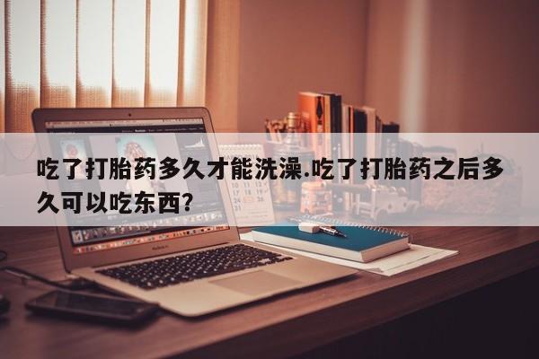 米非米索官方旗舰店吃了打胎药多久才能洗澡.吃了打胎药之后多久可以吃东西？