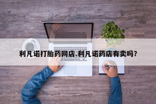 米非米索官方旗舰店利凡诺打胎药网店.利凡诺药店有卖吗？