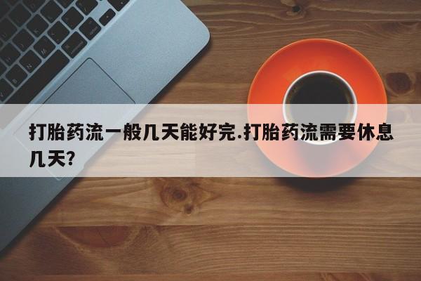 米非米索官方旗舰店打胎药流一般几天能好完.打胎药流需要休息几天？