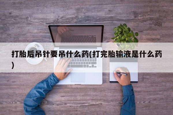 米非米索官方旗舰店打胎后吊针要吊什么药(打完胎输液是什么药)