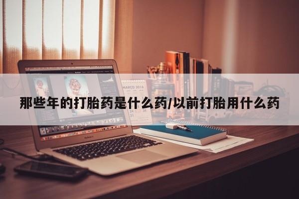 米非米索官方旗舰店那些年的打胎药是什么药/以前打胎用什么药