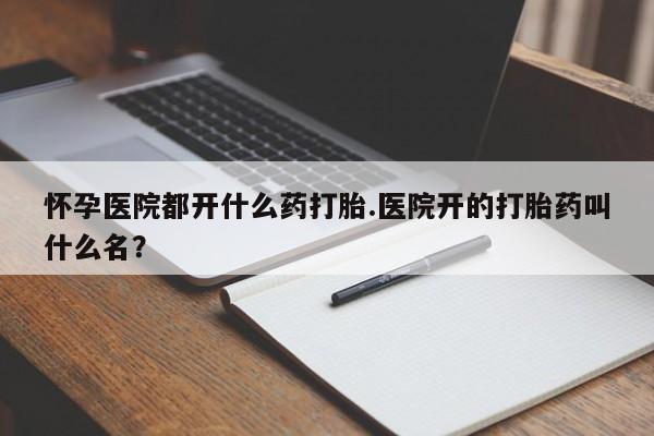 米非米索官方旗舰店怀孕医院都开什么药打胎.医院开的打胎药叫什么名？