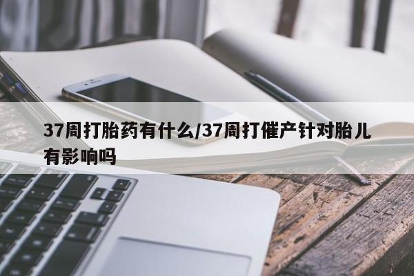 米非米索官方旗舰店37周打胎药有什么/37周打催产针对胎儿有影响吗
