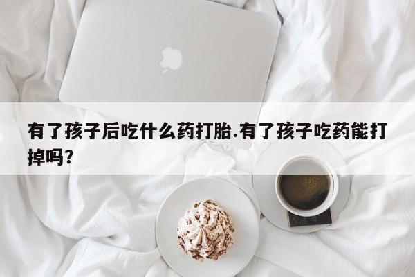 米非米索官方旗舰店有了孩子后吃什么药打胎.有了孩子吃药能打掉吗？