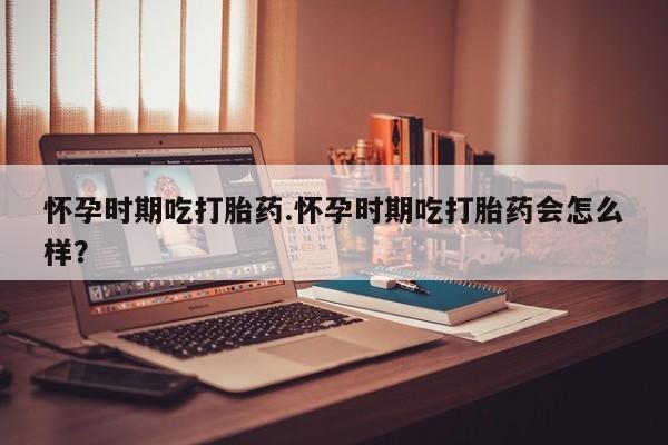米非米索官方旗舰店怀孕时期吃打胎药.怀孕时期吃打胎药会怎么样？