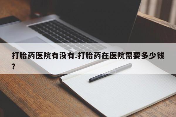 米非米索官方旗舰店打胎药医院有没有.打胎药在医院需要多少钱？