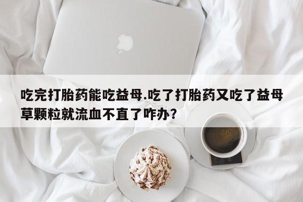 米非米索官方旗舰店吃完打胎药能吃益母.吃了打胎药又吃了益母草颗粒就流血不直了咋办？