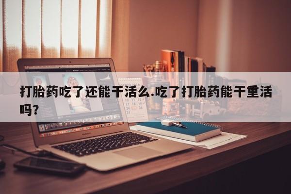 米非米索官方旗舰店打胎药吃了还能干活么.吃了打胎药能干重活吗？