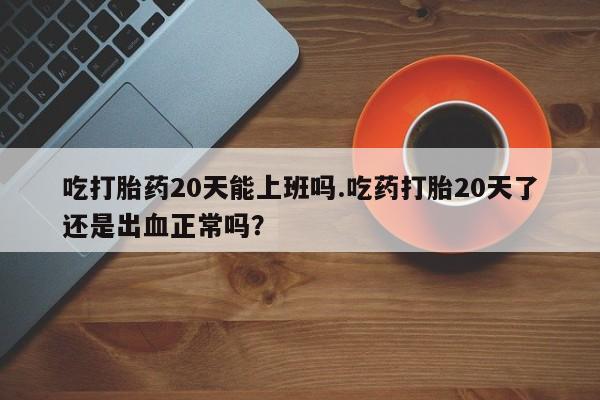 米非米索官方旗舰店吃打胎药20天能上班吗.吃药打胎20天了还是出血正常吗？