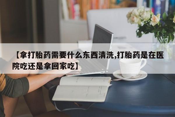 米非米索官方旗舰店【拿打胎药需要什么东西清洗,打胎药是在医院吃还是拿回家吃】