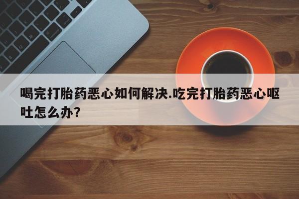 米非米索官方旗舰店喝完打胎药恶心如何解决.吃完打胎药恶心呕吐怎么办？
