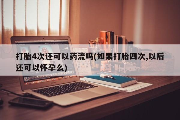 米非米索官方旗舰店打胎4次还可以药流吗(如果打胎四次,以后还可以怀孕么)