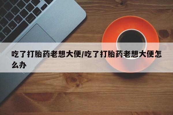 米非米索官方旗舰店吃了打胎药老想大便/吃了打胎药老想大便怎么办
