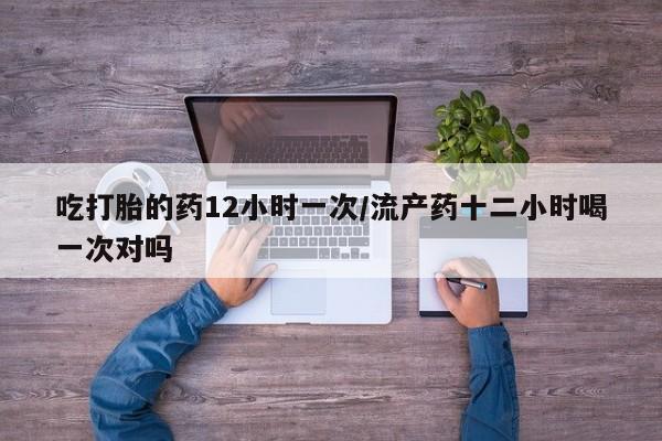 米非米索官方旗舰店吃打胎的药12小时一次/流产药十二小时喝一次对吗