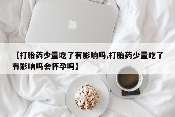 米非米索官方旗舰店【打胎药少量吃了有影响吗,打胎药少量吃了有影响吗会怀孕吗】