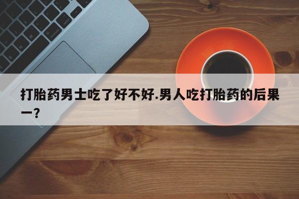 米非米索官方旗舰店打胎药男士吃了好不好.男人吃打胎药的后果一？