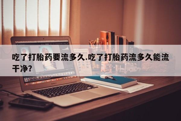 米非米索官方旗舰店吃了打胎药要流多久.吃了打胎药流多久能流干净？
