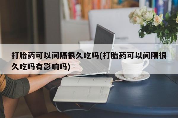 米非米索官方旗舰店打胎药可以间隔很久吃吗(打胎药可以间隔很久吃吗有影响吗)