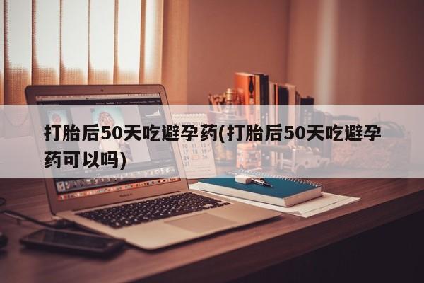 米非米索官方旗舰店打胎后50天吃避孕药(打胎后50天吃避孕药可以吗)