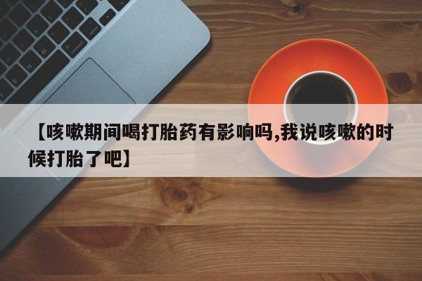 米非米索官方旗舰店【咳嗽期间喝打胎药有影响吗,我说咳嗽的时候打胎了吧】