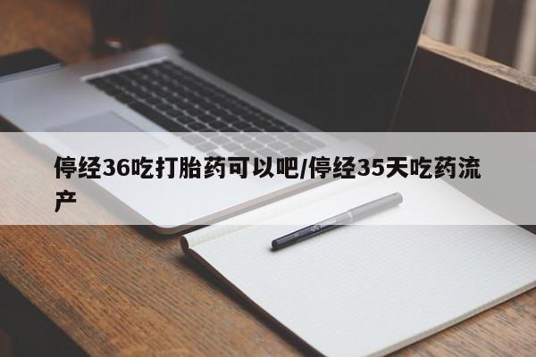米非米索官方旗舰店停经36吃打胎药可以吧/停经35天吃药流产