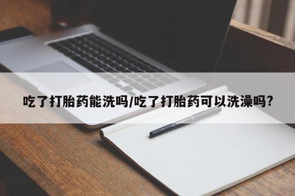 米非米索官方旗舰店吃了打胎药能洗吗/吃了打胎药可以洗澡吗?