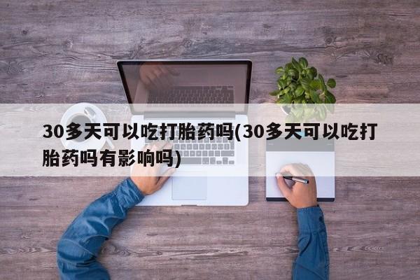 米非米索官方旗舰店30多天可以吃打胎药吗(30多天可以吃打胎药吗有影响吗)