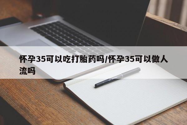 米非米索官方旗舰店怀孕35可以吃打胎药吗/怀孕35可以做人流吗